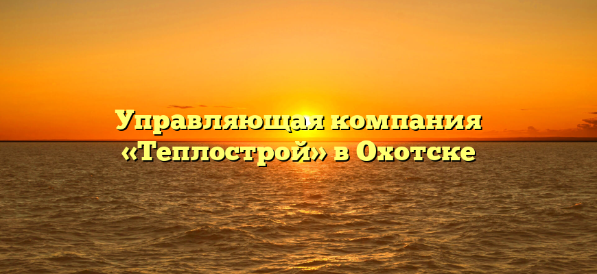Управляющая компания «Теплострой» в Охотске