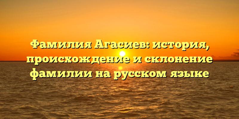 Фамилия Агасиев: история, происхождение и склонение фамилии на русском языке