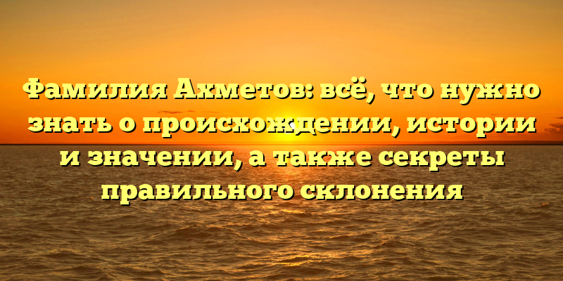Фамилия Ахметов: всё, что нужно знать о происхождении, истории и значении, а также секреты правильного склонения