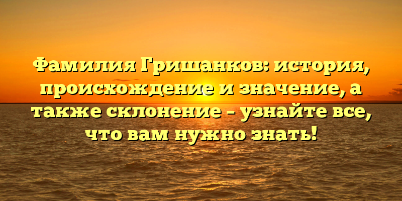 Фамилия Гришанков: история, происхождение и значение, а также склонение – узнайте все, что вам нужно знать!