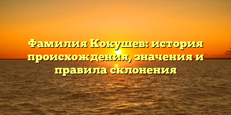 Фамилия Кокушев: история происхождения, значения и правила склонения