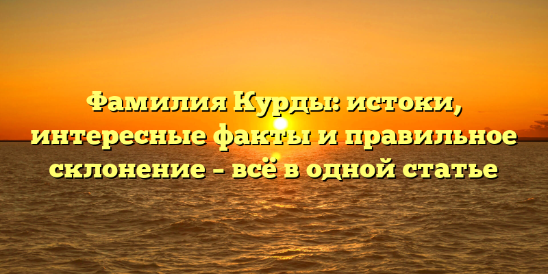 Фамилия Курды: истоки, интересные факты и правильное склонение – всё в одной статье