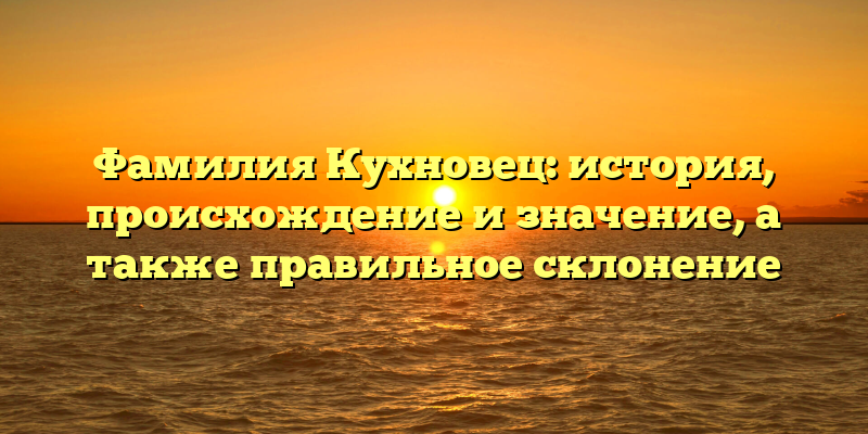 Фамилия Кухновец: история, происхождение и значение, а также правильное склонение
