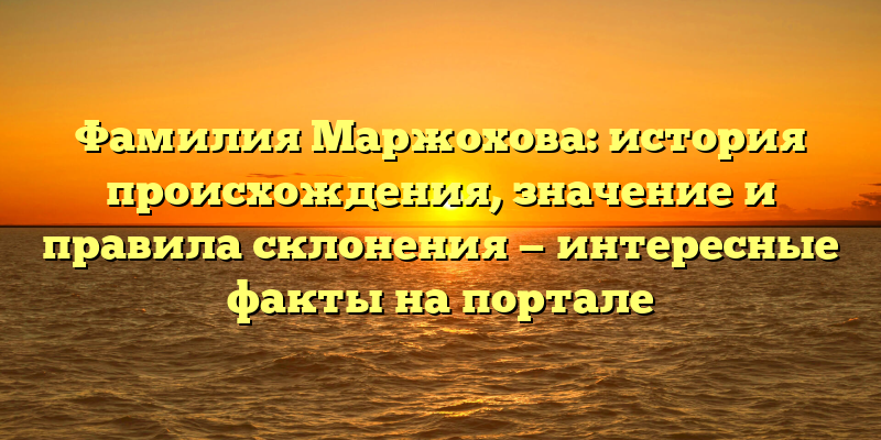 Фамилия Маржохова: история происхождения, значение и правила склонения — интересные факты на портале