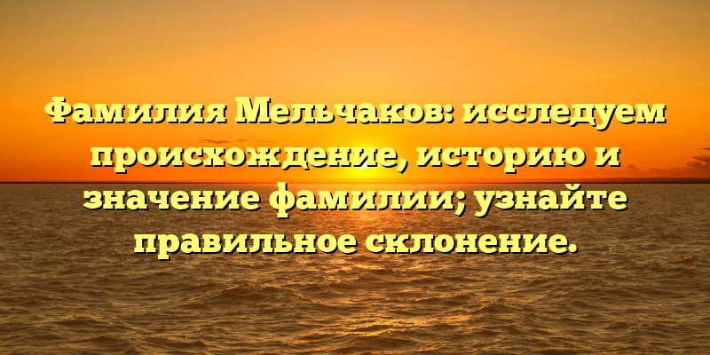 Фамилия Мельчаков: исследуем происхождение, историю и значение фамилии; узнайте правильное склонение.