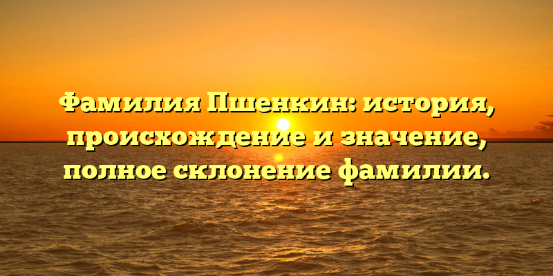 Фамилия Пшенкин: история, происхождение и значение, полное склонение фамилии.