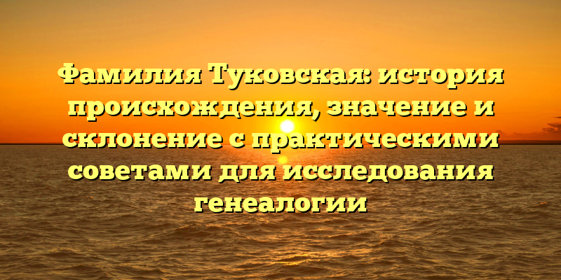 Фамилия Туковская: история происхождения, значение и склонение с практическими советами для исследования генеалогии