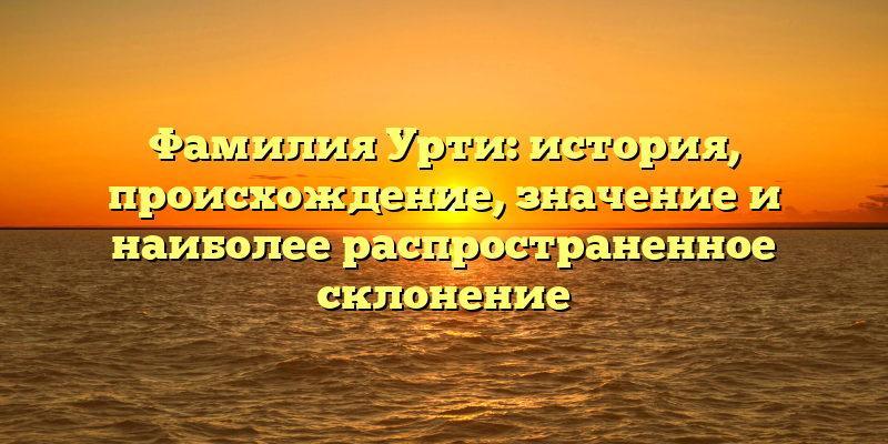 Фамилия Урти: история, происхождение, значение и наиболее распространенное склонение