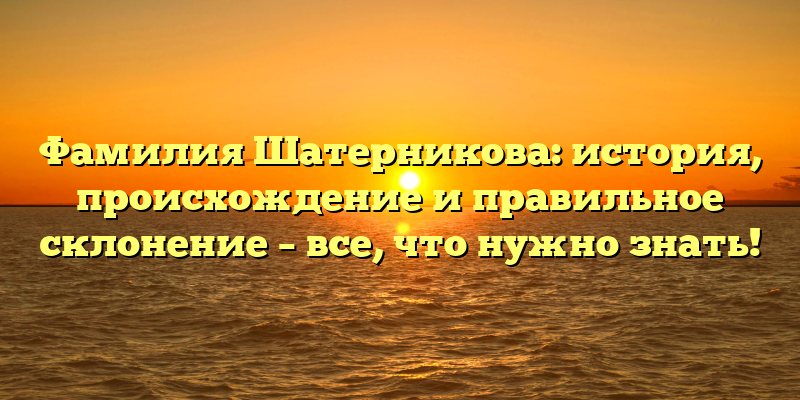 Фамилия Шатерникова: история, происхождение и правильное склонение – все, что нужно знать!