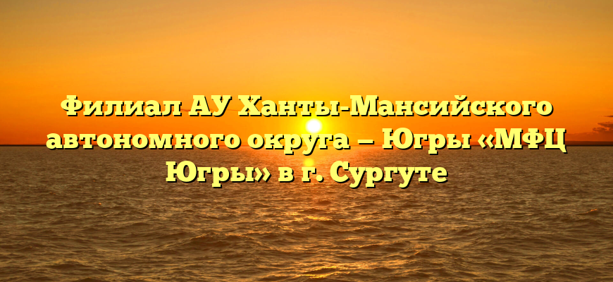 Филиал АУ Ханты-Мансийского автономного округа — Югры «МФЦ Югры» в г. Сургуте