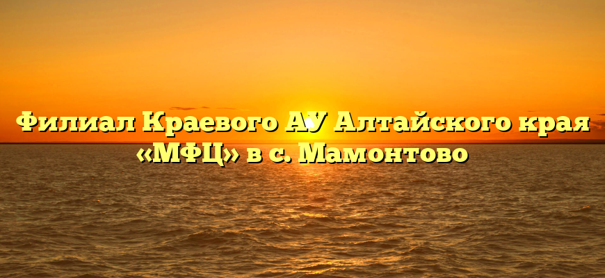 Филиал Краевого АУ Алтайского края «МФЦ» в с. Мамонтово