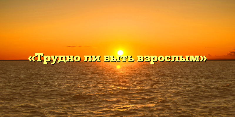 «Трудно ли быть взрослым»