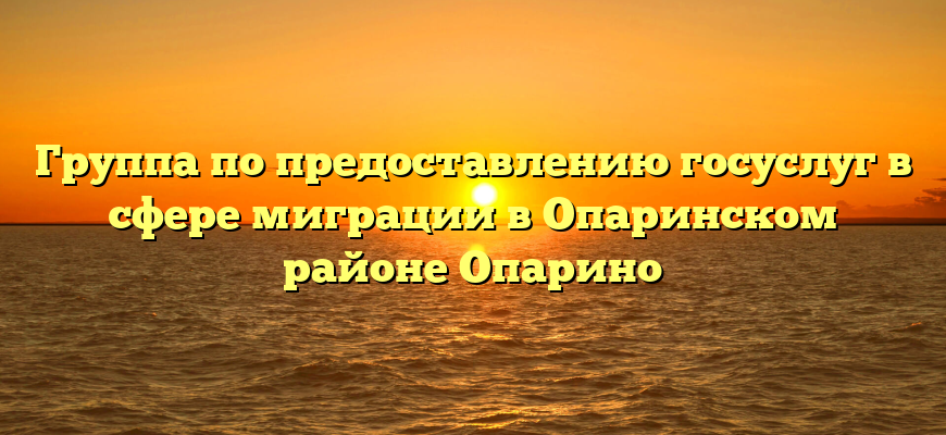 Группа по предоставлению госуслуг в сфере миграции в Опаринском районе Опарино
