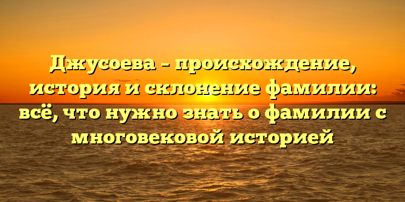Джусоева – происхождение, история и склонение фамилии: всё, что нужно знать о фамилии с многовековой историей