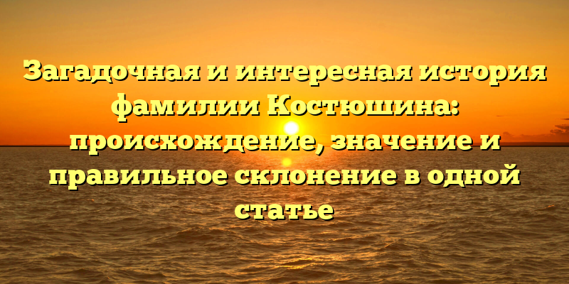 Загадочная и интересная история фамилии Костюшина: происхождение, значение и правильное склонение в одной статье