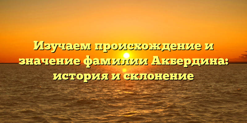 Изучаем происхождение и значение фамилии Акбердина: история и склонение