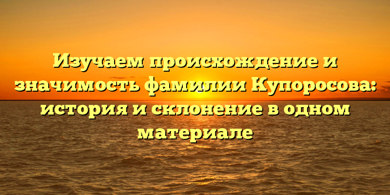 Изучаем происхождение и значимость фамилии Купоросова: история и склонение в одном материале