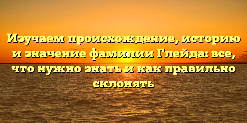 Изучаем происхождение, историю и значение фамилии Глейда: все, что нужно знать и как правильно склонять