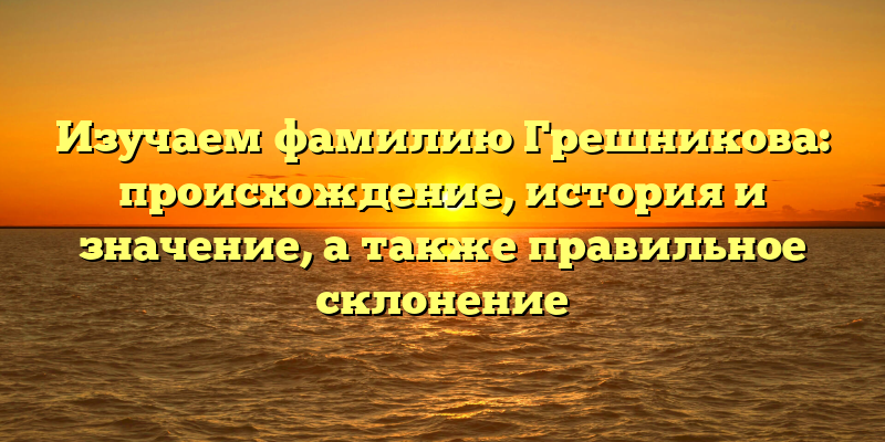Изучаем фамилию Грешникова: происхождение, история и значение, а также правильное склонение