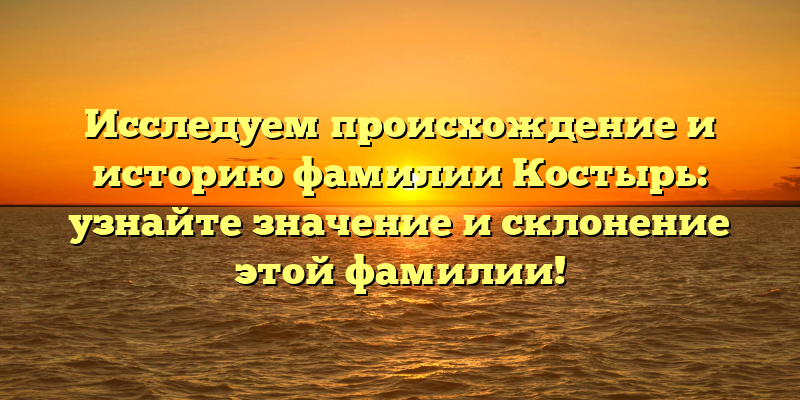 Исследуем происхождение и историю фамилии Костырь: узнайте значение и склонение этой фамилии!