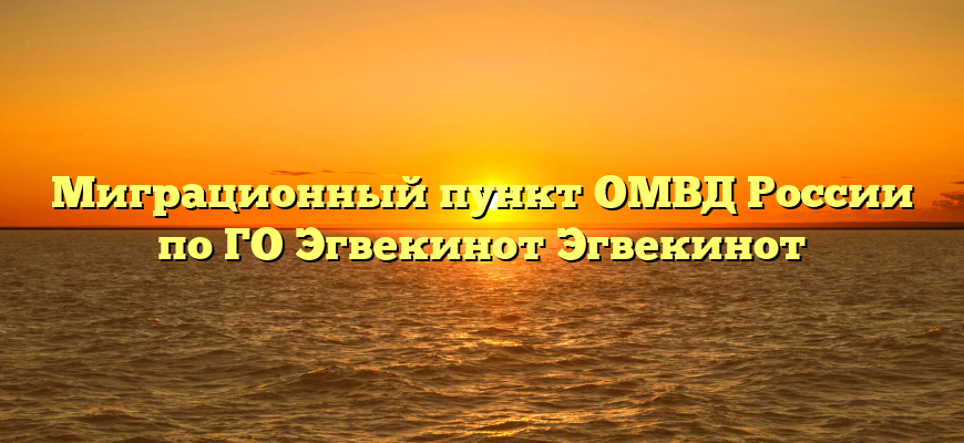 Миграционный пункт ОМВД России по ГО Эгвекинот Эгвекинот