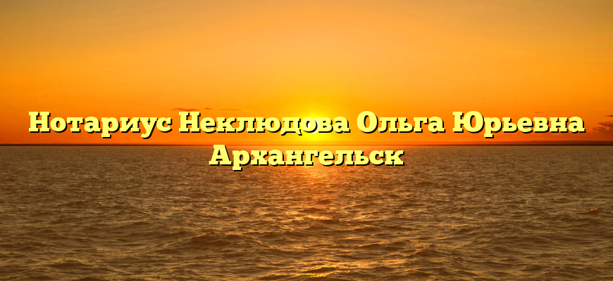 Нотариус Неклюдова Ольга Юрьевна Архангельск