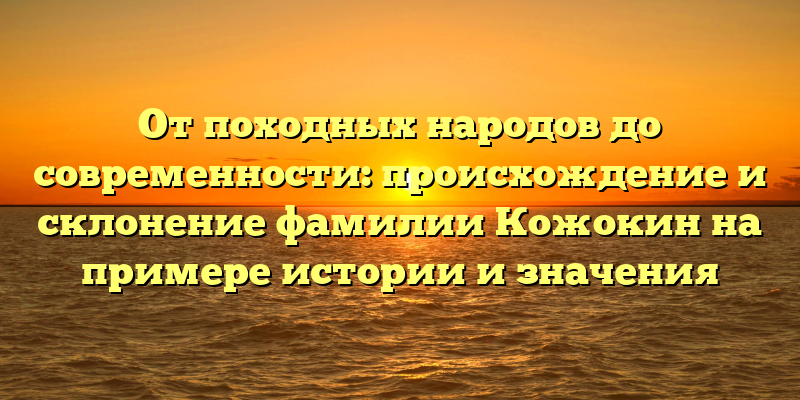 От походных народов до современности: происхождение и склонение фамилии Кожокин на примере истории и значения
