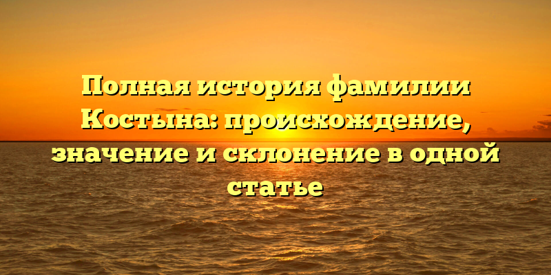 Полная история фамилии Костына: происхождение, значение и склонение в одной статье
