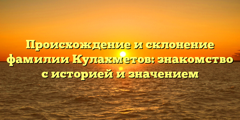 Происхождение и склонение фамилии Кулахметов: знакомство с историей и значением