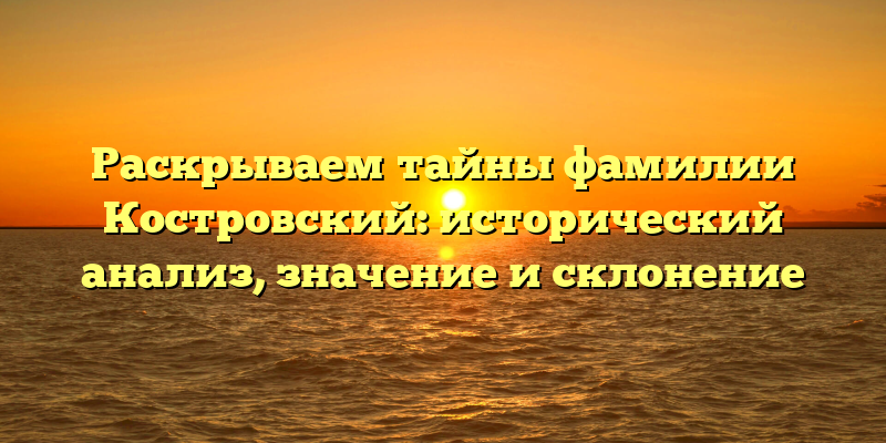 Раскрываем тайны фамилии Костровский: исторический анализ, значение и склонение