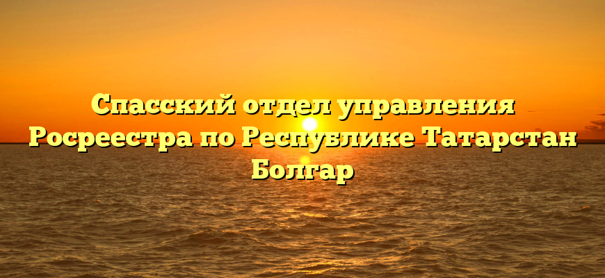 Спасский отдел управления Росреестра по Республике Татарстан Болгар