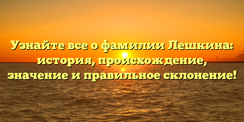 Узнайте все о фамилии Лешкина: история, происхождение, значение и правильное склонение!