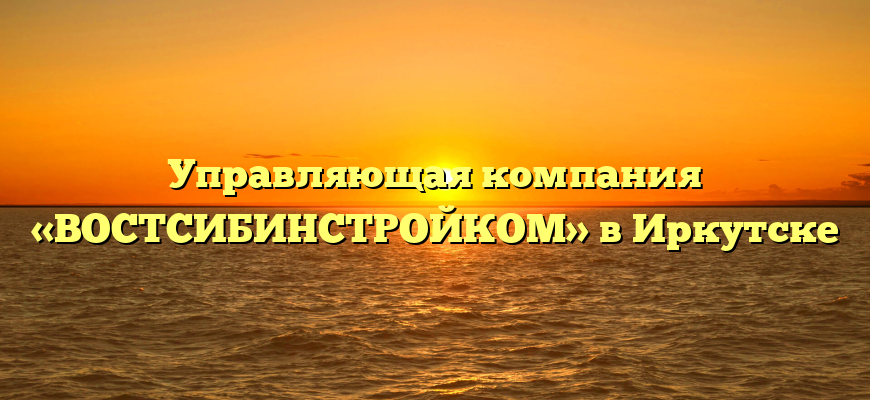 Управляющая компания «ВОСТСИБИНСТРОЙКОМ» в Иркутске