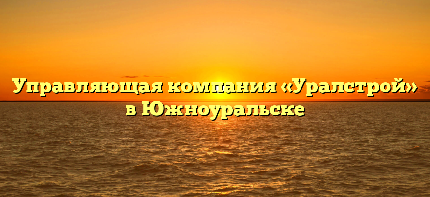 Управляющая компания «Уралстрой» в Южноуральске