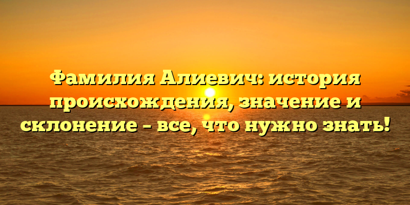 Фамилия Алиевич: история происхождения, значение и склонение – все, что нужно знать!