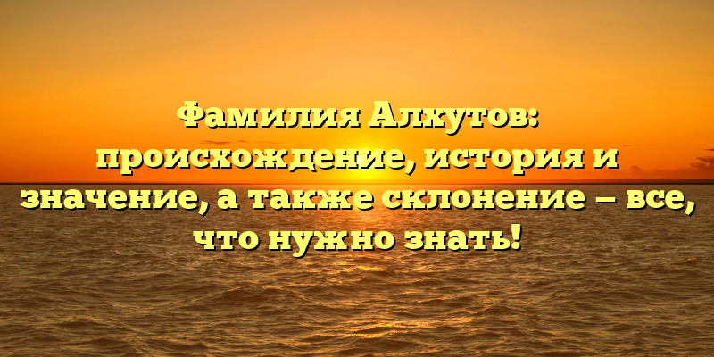 Фамилия Алхутов: происхождение, история и значение, а также склонение — все, что нужно знать!