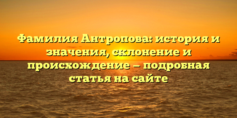 Фамилия Антропова: история и значения, склонение и происхождение — подробная статья на сайте