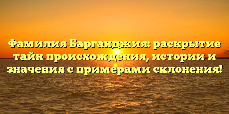 Фамилия Барганджия: раскрытие тайн происхождения, истории и значения с примерами склонения!