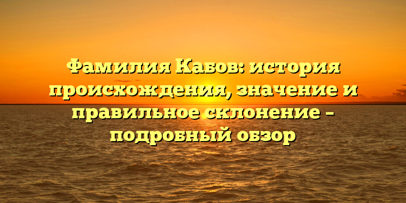 Фамилия Кабов: история происхождения, значение и правильное склонение – подробный обзор