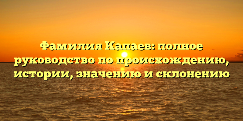 Фамилия Капаев: полное руководство по происхождению, истории, значению и склонению