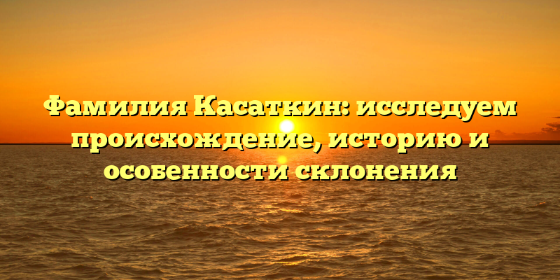 Фамилия Касаткин: исследуем происхождение, историю и особенности склонения