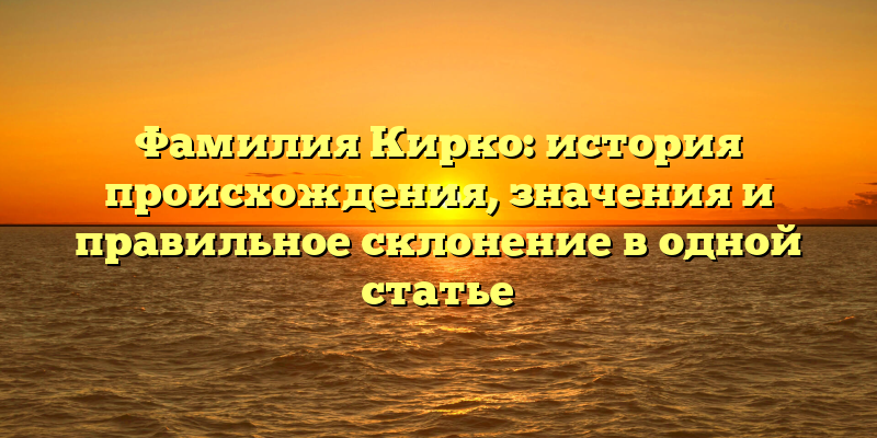 Фамилия Кирко: история происхождения, значения и правильное склонение в одной статье