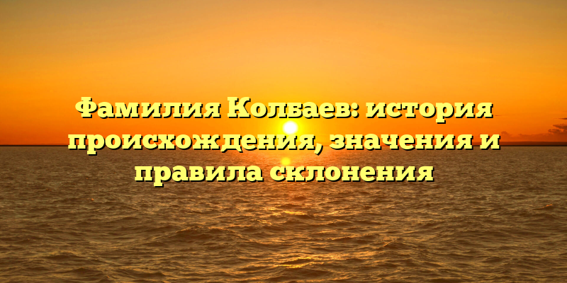 Фамилия Колбаев: история происхождения, значения и правила склонения