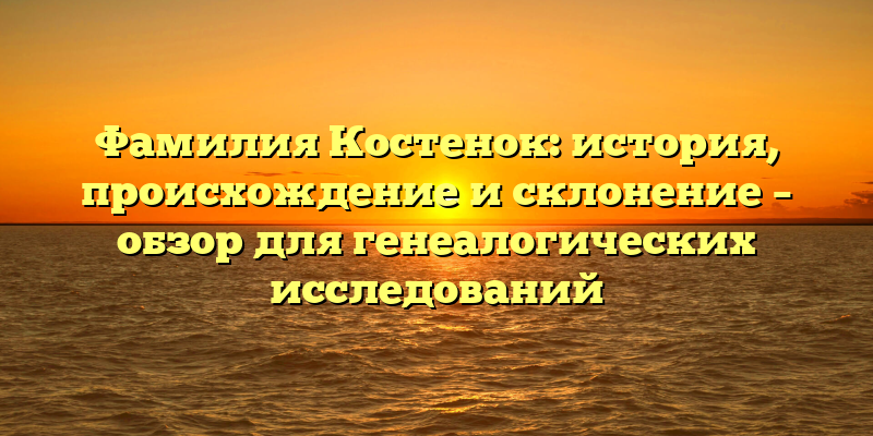 Фамилия Костенок: история, происхождение и склонение – обзор для генеалогических исследований