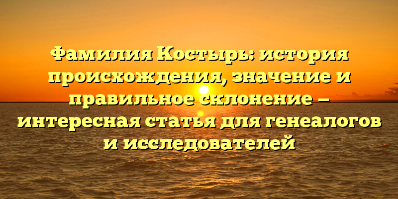 Фамилия Костырь: история происхождения, значение и правильное склонение — интересная статья для генеалогов и исследователей