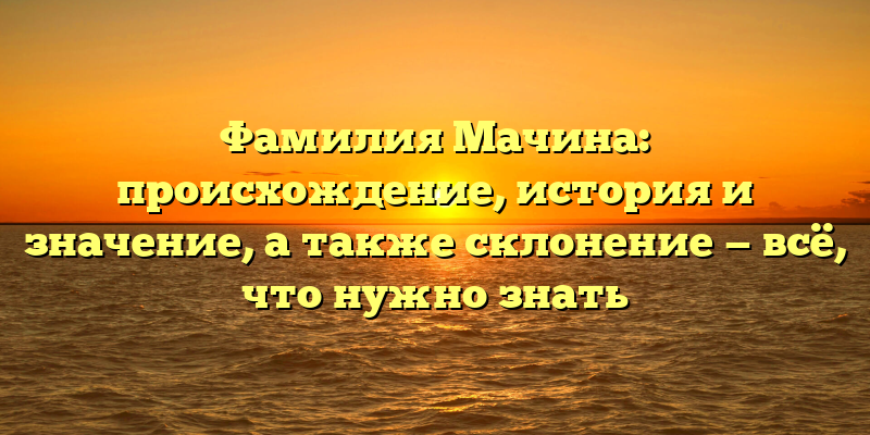 Фамилия Мачина: происхождение, история и значение, а также склонение — всё, что нужно знать