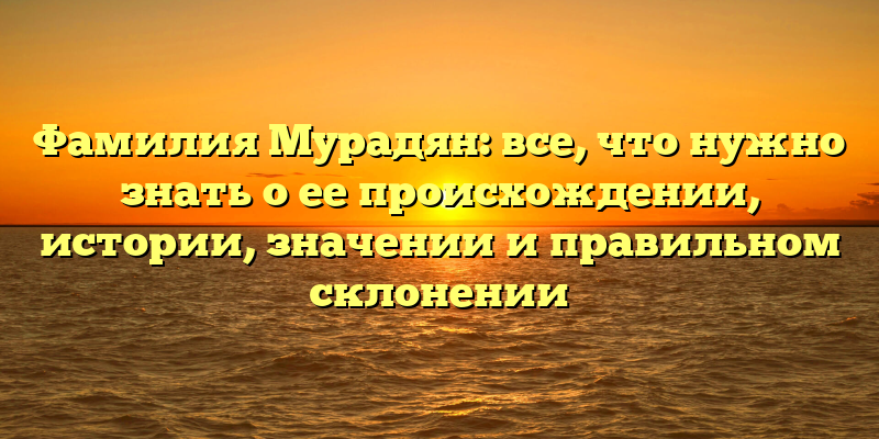 Фамилия Мурадян: все, что нужно знать о ее происхождении, истории, значении и правильном склонении