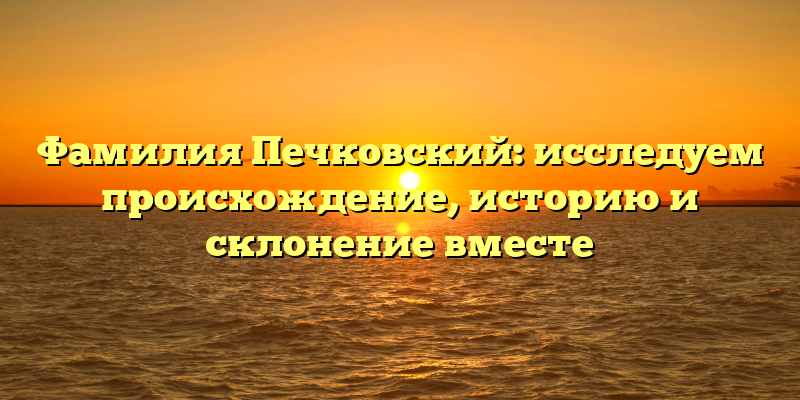 Фамилия Печковский: исследуем происхождение, историю и склонение вместе