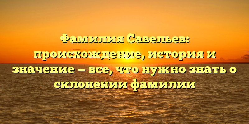 Фамилия Савельев: происхождение, история и значение — все, что нужно знать о склонении фамилии
