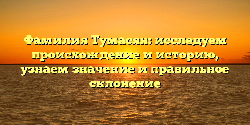 Фамилия Тумасян: исследуем происхождение и историю, узнаем значение и правильное склонение